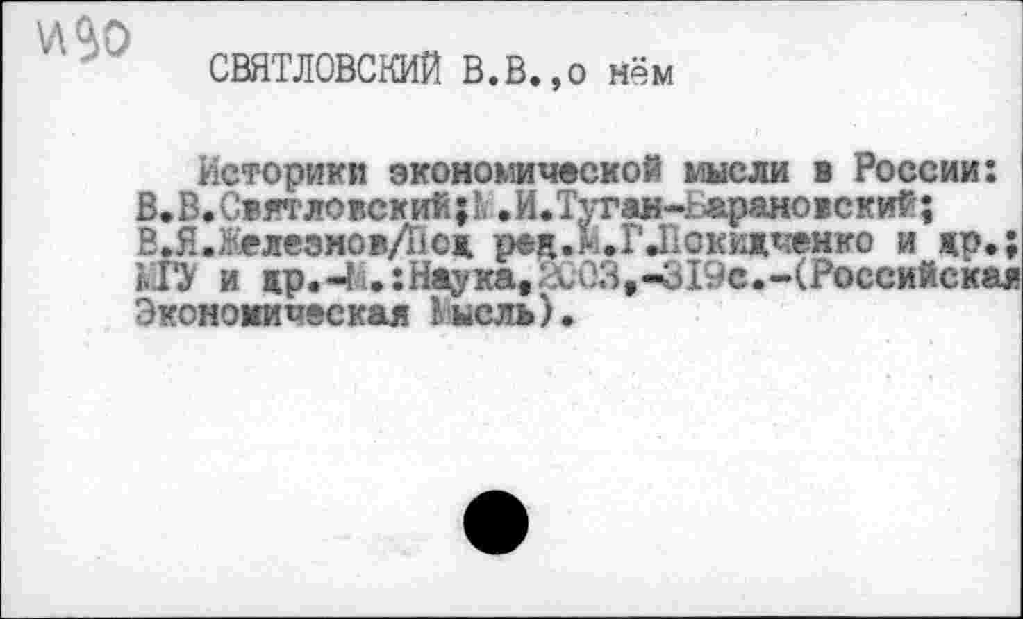 ﻿\Л$0
СВЯТЛОВСКИЙ В.В.,о нём
Историки экономической мысли в России: В.В.Свя’гловский;’, .И.Туган-г-арановский; ВЛ-Железмов/Тюж ред.Н.ГЛокижченко и жр.; МГУ и др.-И.: Наука, \,03,-619с.-(Российская Экономическая Кнель).